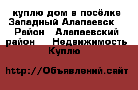 куплю дом в посёлке Западный Алапаевск  › Район ­ Алапаевский район  -  Недвижимость » Куплю   